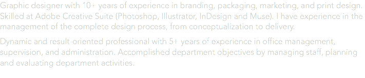 Graphic designer with 10+ years of experience in branding, packaging, marketing, and print design. Skilled at Adobe Creative Suite (Photoshop, Illustrator, InDesign and Muse). I have experience in the management of the complete design process, from conceptualization to delivery. Dynamic and result-oriented professional with 5+ years of experience in office management, supervision, and administration. Accomplished department objectives by managing staff, planning and evaluating department activities. 